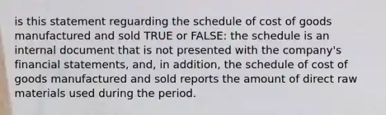 is this statement reguarding the schedule of cost of goods manufactured and sold TRUE or FALSE: the schedule is an internal document that is not presented with the company's financial statements, and, in addition, the schedule of cost of goods manufactured and sold reports the amount of direct raw materials used during the period.