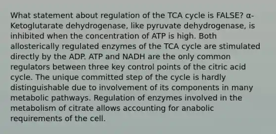 What statement about regulation of the TCA cycle is FALSE? α-Ketoglutarate dehydrogenase, like pyruvate dehydrogenase, is inhibited when the concentration of ATP is high. Both allosterically regulated enzymes of the TCA cycle are stimulated directly by the ADP. ATP and NADH are the only common regulators between three key control points of the citric acid cycle. The unique committed step of the cycle is hardly distinguishable due to involvement of its components in many metabolic pathways. Regulation of enzymes involved in the metabolism of citrate allows accounting for anabolic requirements of the cell.