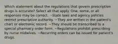 Which statement about the regulations that govern prescription drugs is accurate? Select all that apply. One, some, or all responses may be correct. ~State laws and agency policies restrict prescriptive authority. ~They are written in the patient's chart or electronic record. ~They should be transcribed to a special pharmacy order form. ~Regulations prohibit prescribing by nurse midwives. ~Recurring orders can be issued for patient's drugs.