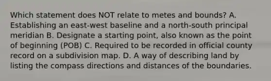 Which statement does NOT relate to metes and bounds? A. Establishing an east-west baseline and a north-south principal meridian B. Designate a starting point, also known as the point of beginning (POB) C. Required to be recorded in official county record on a subdivision map. D. A way of describing land by listing the compass directions and distances of the boundaries.