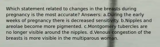 Which statement related to changes in the breasts during pregnancy is the most accurate? Answers: a.During the early weeks of pregnancy there is decreased sensitivity. b.Nipples and areolae become more pigmented. c.Montgomery tubercles are no longer visible around the nipples. d.Venous congestion of the breasts is more visible in the multiparous woman.