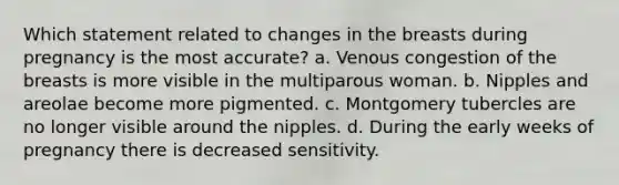 Which statement related to changes in the breasts during pregnancy is the most accurate? a. Venous congestion of the breasts is more visible in the multiparous woman. b. Nipples and areolae become more pigmented. c. Montgomery tubercles are no longer visible around the nipples. d. During the early weeks of pregnancy there is decreased sensitivity.