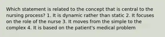 Which statement is related to the concept that is central to the nursing process? 1. It is dynamic rather than static 2. It focuses on the role of the nurse 3. It moves from the simple to the complex 4. It is based on the patient's medical problem