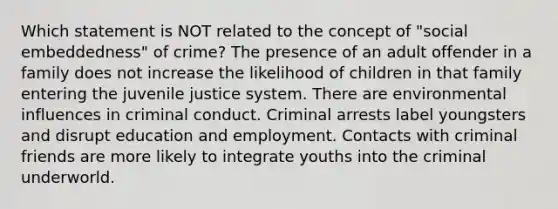 Which statement is NOT related to the concept of "social embeddedness" of crime? The presence of an adult offender in a family does not increase the likelihood of children in that family entering the juvenile justice system. There are environmental influences in criminal conduct. Criminal arrests label youngsters and disrupt education and employment. Contacts with criminal friends are more likely to integrate youths into the criminal underworld.