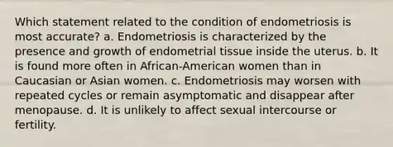 Which statement related to the condition of endometriosis is most accurate? a. Endometriosis is characterized by the presence and growth of endometrial tissue inside the uterus. b. It is found more often in African-American women than in Caucasian or Asian women. c. Endometriosis may worsen with repeated cycles or remain asymptomatic and disappear after menopause. d. It is unlikely to affect sexual intercourse or fertility.