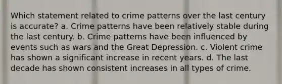 Which statement related to crime patterns over the last century is accurate? a. Crime patterns have been relatively stable during the last century. b. Crime patterns have been influenced by events such as wars and the Great Depression. c. Violent crime has shown a significant increase in recent years. d. The last decade has shown consistent increases in all types of crime.