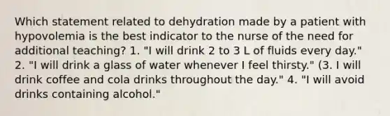 Which statement related to dehydration made by a patient with hypovolemia is the best indicator to the nurse of the need for additional teaching? 1. "I will drink 2 to 3 L of fluids every day." 2. "I will drink a glass of water whenever I feel thirsty." (3. I will drink coffee and cola drinks throughout the day." 4. "I will avoid drinks containing alcohol."