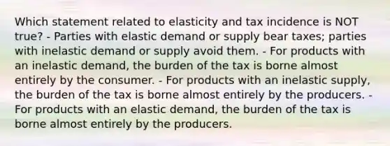 Which statement related to elasticity and tax incidence is NOT true? - Parties with elastic demand or supply bear taxes; parties with inelastic demand or supply avoid them. - For products with an inelastic demand, the burden of the tax is borne almost entirely by the consumer. - For products with an inelastic supply, the burden of the tax is borne almost entirely by the producers. - For products with an elastic demand, the burden of the tax is borne almost entirely by the producers.