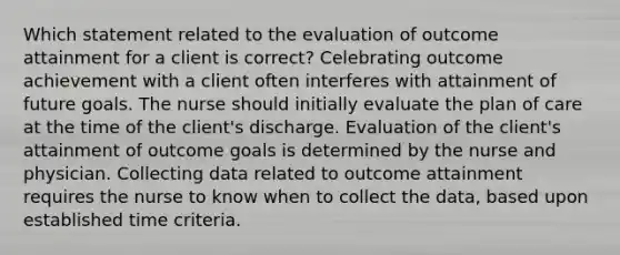 Which statement related to the evaluation of outcome attainment for a client is correct? Celebrating outcome achievement with a client often interferes with attainment of future goals. The nurse should initially evaluate the plan of care at the time of the client's discharge. Evaluation of the client's attainment of outcome goals is determined by the nurse and physician. Collecting data related to outcome attainment requires the nurse to know when to collect the data, based upon established time criteria.