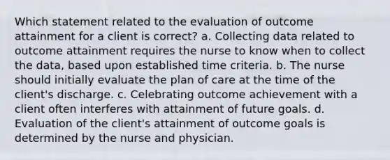 Which statement related to the evaluation of outcome attainment for a client is correct? a. Collecting data related to outcome attainment requires the nurse to know when to collect the data, based upon established time criteria. b. The nurse should initially evaluate the plan of care at the time of the client's discharge. c. Celebrating outcome achievement with a client often interferes with attainment of future goals. d. Evaluation of the client's attainment of outcome goals is determined by the nurse and physician.