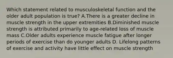 Which statement related to musculoskeletal function and the older adult population is true? A.There is a greater decline in muscle strength in the upper extremities B.Diminished muscle strength is attributed primarily to age-related loss of muscle mass C.Older adults experience muscle fatigue after longer periods of exercise than do younger adults D. Lifelong patterns of exercise and activity have little effect on muscle strength