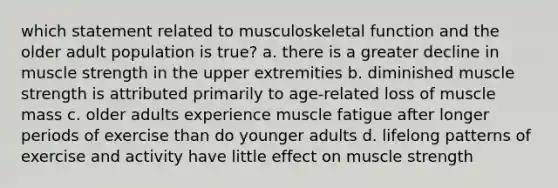 which statement related to musculoskeletal function and the older adult population is true? a. there is a greater decline in muscle strength in the upper extremities b. diminished muscle strength is attributed primarily to age-related loss of muscle mass c. older adults experience muscle fatigue after longer periods of exercise than do younger adults d. lifelong patterns of exercise and activity have little effect on muscle strength