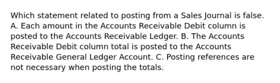 Which statement related to posting from a Sales Journal is false. A. Each amount in the Accounts Receivable Debit column is posted to the Accounts Receivable Ledger. B. The Accounts Receivable Debit column total is posted to the Accounts Receivable General Ledger Account. C. Posting references are not necessary when posting the totals.