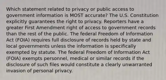 Which statement related to privacy or public access to government information is MOST accurate? The U.S. Constitution explicitly guarantees the right to privacy. Reporters have a greater First Amendment right of access to government records than the rest of the public. The federal Freedom of Information Act (FOIA) requires full disclosure of records held by state and local governments unless the information is specifically exempted by statute. The federal Freedom of Information Act (FOIA) exempts personnel, medical or similar records if the disclosure of such files would constitute a clearly unwarranted invasion of personal privacy.