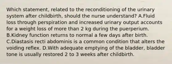 Which statement, related to the reconditioning of the urinary system after childbirth, should the nurse understand? A.Fluid loss through perspiration and increased urinary output accounts for a weight loss of more than 2 kg during the puerperium. B.Kidney function returns to normal a few days after birth. C.Diastasis recti abdominis is a common condition that alters the voiding reflex. D.With adequate emptying of the bladder, bladder tone is usually restored 2 to 3 weeks after childbirth.