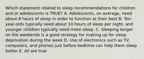 Which statement related to sleep recommendations for children and or adolescents is TRUE? A. Adolescents, on average, need about 8 hours of sleep in order to function at their best B. Ten-year-olds typically need about 10 hours of sleep per night, and younger children typically need more sleep. C. Sleeping longer on the weekends is a good strategy for making up for sleep deprivation during the week D. Use of electronics such as TV, computers, and phones just before bedtime can help them sleep better E. All are true