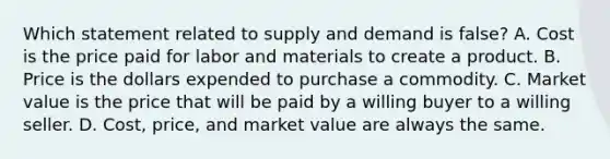 Which statement related to supply and demand is false? A. Cost is the price paid for labor and materials to create a product. B. Price is the dollars expended to purchase a commodity. C. Market value is the price that will be paid by a willing buyer to a willing seller. D. Cost, price, and market value are always the same.