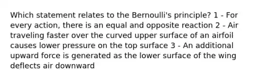 Which statement relates to the Bernoulli's principle? 1 - For every action, there is an equal and opposite reaction 2 - Air traveling faster over the curved upper surface of an airfoil causes lower pressure on the top surface 3 - An additional upward force is generated as the lower surface of the wing deflects air downward