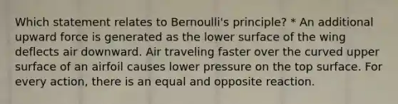 Which statement relates to Bernoulli's principle? * An additional upward force is generated as the lower surface of the wing deflects air downward. Air traveling faster over the curved upper surface of an airfoil causes lower pressure on the top surface. For every action, there is an equal and opposite reaction.