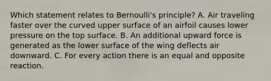 Which statement relates to Bernoulli's principle? A. Air traveling faster over the curved upper surface of an airfoil causes lower pressure on the top surface. B. An additional upward force is generated as the lower surface of the wing deflects air downward. C. For every action there is an equal and opposite reaction.