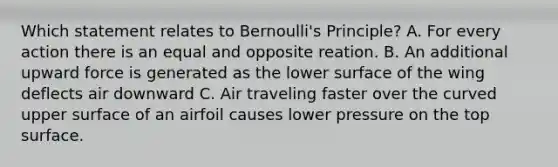 Which statement relates to Bernoulli's Principle? A. For every action there is an equal and opposite reation. B. An additional upward force is generated as the lower surface of the wing deflects air downward C. Air traveling faster over the curved upper surface of an airfoil causes lower pressure on the top surface.