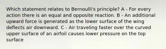 Which statement relates to Bernoulli's principle? A - For every action there is an equal and opposite reaction. B - An additional upward force is generated as the lower surface of the wing deflects air downward. C - Air traveling faster over the curved upper surface of an airfoil causes lower pressure on the top surface