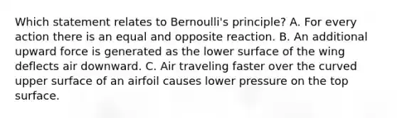 Which statement relates to Bernoulli's principle? A. For every action there is an equal and opposite reaction. B. An additional upward force is generated as the lower surface of the wing deflects air downward. C. Air traveling faster over the curved upper surface of an airfoil causes lower pressure on the top surface.