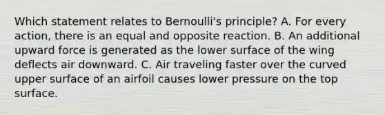 Which statement relates to Bernoulli's principle? A. For every action, there is an equal and opposite reaction. B. An additional upward force is generated as the lower surface of the wing deflects air downward. C. Air traveling faster over the curved upper surface of an airfoil causes lower pressure on the top surface.