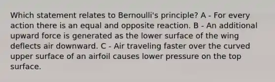 Which statement relates to Bernoulli's principle? A - For every action there is an equal and opposite reaction. B - An additional upward force is generated as the lower surface of the wing deflects air downward. C - Air traveling faster over the curved upper surface of an airfoil causes lower pressure on the top surface.