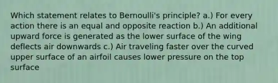 Which statement relates to Bernoulli's principle? a.) For every action there is an equal and opposite reaction b.) An additional upward force is generated as the lower surface of the wing deflects air downwards c.) Air traveling faster over the curved upper surface of an airfoil causes lower pressure on the top surface