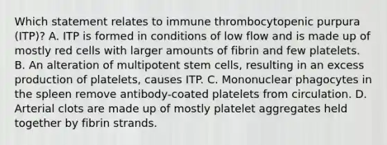 Which statement relates to immune thrombocytopenic purpura (ITP)? A. ITP is formed in conditions of low flow and is made up of mostly red cells with larger amounts of fibrin and few platelets. B. An alteration of multipotent stem cells, resulting in an excess production of platelets, causes ITP. C. Mononuclear phagocytes in the spleen remove antibody-coated platelets from circulation. D. Arterial clots are made up of mostly platelet aggregates held together by fibrin strands.