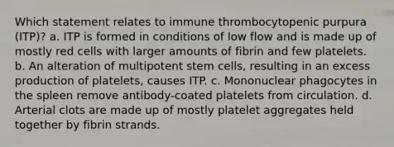 Which statement relates to immune thrombocytopenic purpura (ITP)? a. ITP is formed in conditions of low flow and is made up of mostly red cells with larger amounts of fibrin and few platelets. b. An alteration of multipotent stem cells, resulting in an excess production of platelets, causes ITP. c. Mononuclear phagocytes in the spleen remove antibody-coated platelets from circulation. d. Arterial clots are made up of mostly platelet aggregates held together by fibrin strands.