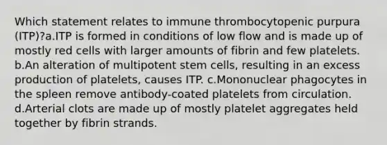 Which statement relates to immune thrombocytopenic purpura (ITP)?a.ITP is formed in conditions of low flow and is made up of mostly red cells with larger amounts of fibrin and few platelets. b.An alteration of multipotent stem cells, resulting in an excess production of platelets, causes ITP. c.Mononuclear phagocytes in the spleen remove antibody-coated platelets from circulation. d.Arterial clots are made up of mostly platelet aggregates held together by fibrin strands.