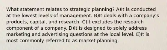 What statement relates to strategic planning? A)It is conducted at the lowest levels of management. B)It deals with a company's products, capital, and research. C)It excludes the research component of a company. D)It is designed to solely address marketing and advertising questions at the local level. E)It is most commonly referred to as market planning.