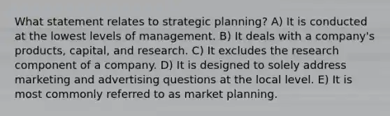 What statement relates to strategic planning? A) It is conducted at the lowest levels of management. B) It deals with a company's products, capital, and research. C) It excludes the research component of a company. D) It is designed to solely address marketing and advertising questions at the local level. E) It is most commonly referred to as market planning.