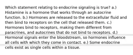 Which statement relating to endocrine signaling is true? a.) Histamine is a hormone that works through an autocrine function. b.) Hormones are released to the extracellular fluid and then bind to receptors on the cell that released them. c.) Hormones bind to receptors, making them different from paracrines, and autocrines that do not bind to receptors. d.) Hormonal signals enter the bloodstream, so hormones influence all cells with which they come in contact. e.) Some endocrine cells exist as single cells within a tissue.