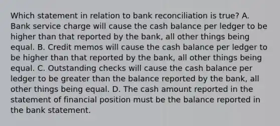 Which statement in relation to bank reconciliation is true? A. Bank service charge will cause the cash balance per ledger to be higher than that reported by the bank, all other things being equal. B. Credit memos will cause the cash balance per ledger to be higher than that reported by the bank, all other things being equal. C. Outstanding checks will cause the cash balance per ledger to be greater than the balance reported by the bank, all other things being equal. D. The cash amount reported in the statement of financial position must be the balance reported in the bank statement.