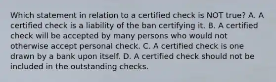 Which statement in relation to a certified check is NOT true? A. A certified check is a liability of the ban certifying it. B. A certified check will be accepted by many persons who would not otherwise accept personal check. C. A certified check is one drawn by a bank upon itself. D. A certified check should not be included in the outstanding checks.