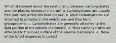 Which statement about the relationship between carbohydrates and the plasma membrane is true? a. Carbohydrates are usually free particles within the fluid mosaic. b. Most carbohydrates are attached to proteins in the membrane and thus form glycoproteins. c. Carbohydrates are generally attached to the lipid portion of the plasma membrane. d. Most carbohydrates are attached to the inner surface of the plasma membrane. e. None of the listed responses is correct.