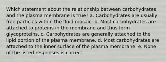 Which statement about the relationship between carbohydrates and the plasma membrane is true? a. Carbohydrates are usually free particles within the fluid mosaic. b. Most carbohydrates are attached to proteins in the membrane and thus form glycoproteins. c. Carbohydrates are generally attached to the lipid portion of the plasma membrane. d. Most carbohydrates are attached to the inner surface of the plasma membrane. e. None of the listed responses is correct.