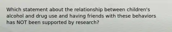 Which statement about the relationship between children's alcohol and drug use and having friends with these behaviors has NOT been supported by research?