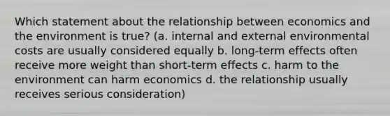 Which statement about the relationship between economics and the environment is true? (a. internal and external environmental costs are usually considered equally b. long-term effects often receive more weight than short-term effects c. harm to the environment can harm economics d. the relationship usually receives serious consideration)