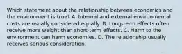 Which statement about the relationship between economics and the environment is true? A. Internal and external environmental costs are usually considered equally. B. Long-term effects often receive more weight than short-term effects. C. Harm to the environment can harm economies. D. The relationship usually receives serious consideration.