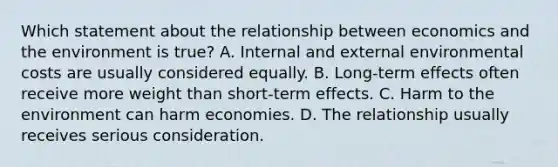 Which statement about the relationship between economics and the environment is true? A. Internal and external environmental costs are usually considered equally. B. Long-term effects often receive more weight than short-term effects. C. Harm to the environment can harm economies. D. The relationship usually receives serious consideration.