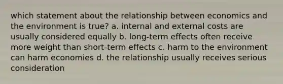 which statement about the relationship between economics and the environment is true? a. internal and external costs are usually considered equally b. long-term effects often receive more weight than short-term effects c. harm to the environment can harm economies d. the relationship usually receives serious consideration