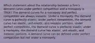 Which statement about the relationship between a firm's demand curve under perfect competition and a monopoly is TRUE? The demand curves for a monopoly and perfect competition are always inelastic. Under a monopoly, the demand curve is perfectly elastic; under perfect competition, the demand curve has elastic, unit-elastic, and inelastic portions. Under perfect competition, the demand curve is perfectly elastic; under a monopoly, the demand curve has elastic, unit-elastic, and inelastic portions. A demand curve can be defined under perfect competition but not under a monopoly.