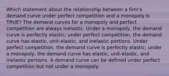 Which statement about the relationship between a firm's demand curve under perfect competition and a monopoly is TRUE? The demand curves for a monopoly and perfect competition are always inelastic. Under a monopoly, the demand curve is perfectly elastic; under perfect competition, the demand curve has elastic, unit-elastic, and inelastic portions. Under perfect competition, the demand curve is perfectly elastic; under a monopoly, the demand curve has elastic, unit-elastic, and inelastic portions. A demand curve can be defined under perfect competition but not under a monopoly.