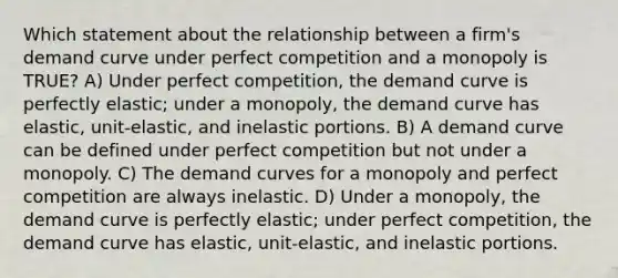 Which statement about the relationship between a firm's demand curve under perfect competition and a monopoly is TRUE? A) Under perfect competition, the demand curve is perfectly elastic; under a monopoly, the demand curve has elastic, unit-elastic, and inelastic portions. B) A demand curve can be defined under perfect competition but not under a monopoly. C) The demand curves for a monopoly and perfect competition are always inelastic. D) Under a monopoly, the demand curve is perfectly elastic; under perfect competition, the demand curve has elastic, unit-elastic, and inelastic portions.