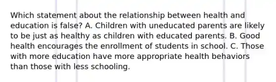 Which statement about the relationship between health and education is false? A. Children with uneducated parents are likely to be just as healthy as children with educated parents. B. Good health encourages the enrollment of students in school. C. Those with more education have more appropriate health behaviors than those with less schooling.