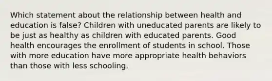 Which statement about the relationship between health and education is false? Children with uneducated parents are likely to be just as healthy as children with educated parents. Good health encourages the enrollment of students in school. Those with more education have more appropriate health behaviors than those with less schooling.